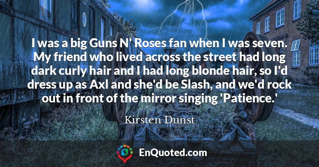 I was a big Guns N' Roses fan when I was seven. My friend who lived across the street had long dark curly hair and I had long blonde hair, so I'd dress up as Axl and she'd be Slash, and we'd rock out in front of the mirror singing 'Patience.'