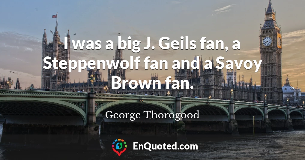 I was a big J. Geils fan, a Steppenwolf fan and a Savoy Brown fan.