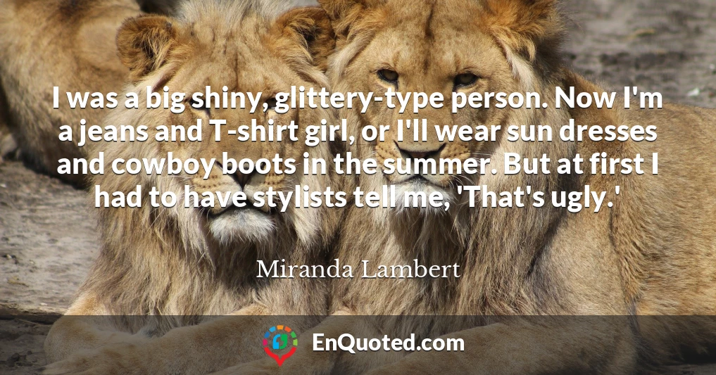 I was a big shiny, glittery-type person. Now I'm a jeans and T-shirt girl, or I'll wear sun dresses and cowboy boots in the summer. But at first I had to have stylists tell me, 'That's ugly.'