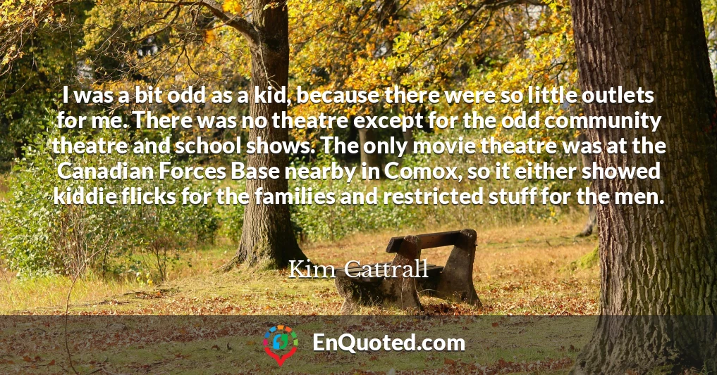 I was a bit odd as a kid, because there were so little outlets for me. There was no theatre except for the odd community theatre and school shows. The only movie theatre was at the Canadian Forces Base nearby in Comox, so it either showed kiddie flicks for the families and restricted stuff for the men.