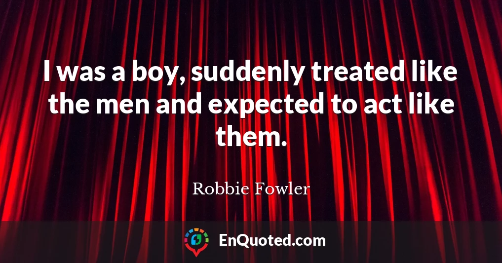 I was a boy, suddenly treated like the men and expected to act like them.