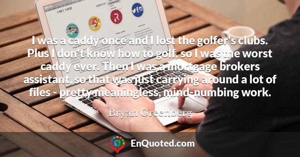 I was a caddy once and I lost the golfer's clubs. Plus I don't know how to golf, so I was the worst caddy ever. Then I was a mortgage brokers assistant, so that was just carrying around a lot of files - pretty meaningless, mind-numbing work.