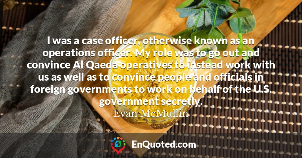 I was a case officer, otherwise known as an operations officer. My role was to go out and convince Al Qaeda operatives to instead work with us as well as to convince people and officials in foreign governments to work on behalf of the U.S. government secretly.