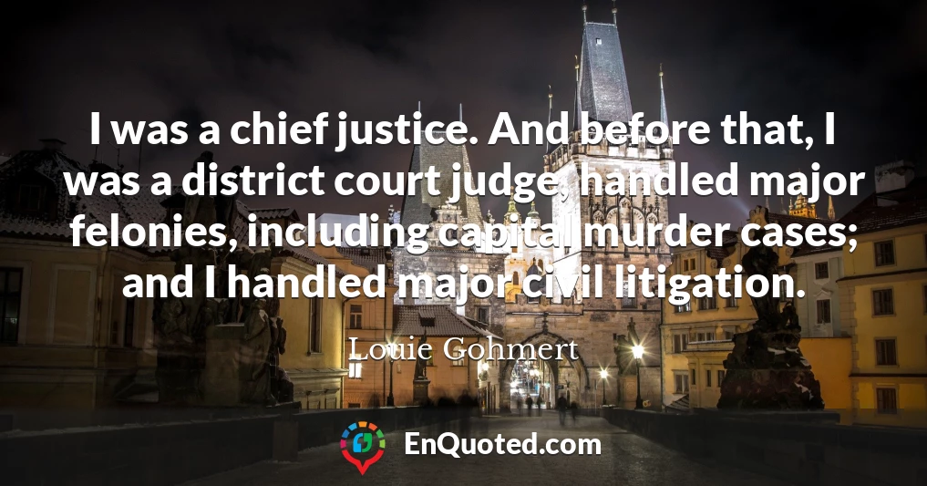 I was a chief justice. And before that, I was a district court judge, handled major felonies, including capital murder cases; and I handled major civil litigation.
