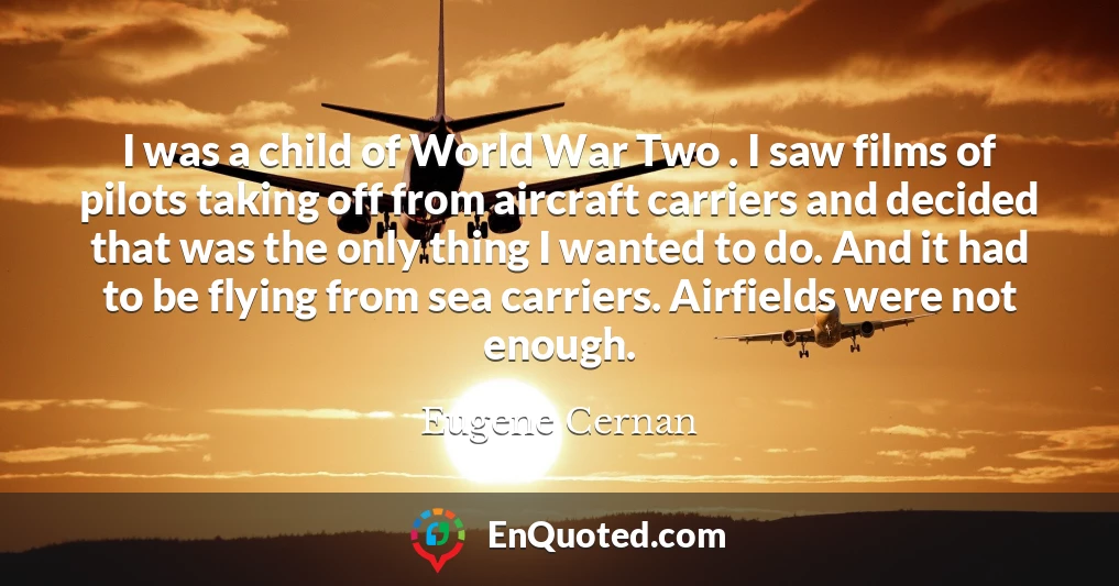 I was a child of World War Two . I saw films of pilots taking off from aircraft carriers and decided that was the only thing I wanted to do. And it had to be flying from sea carriers. Airfields were not enough.