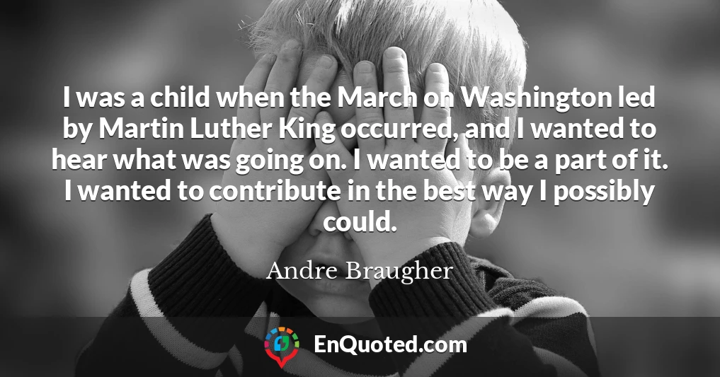 I was a child when the March on Washington led by Martin Luther King occurred, and I wanted to hear what was going on. I wanted to be a part of it. I wanted to contribute in the best way I possibly could.