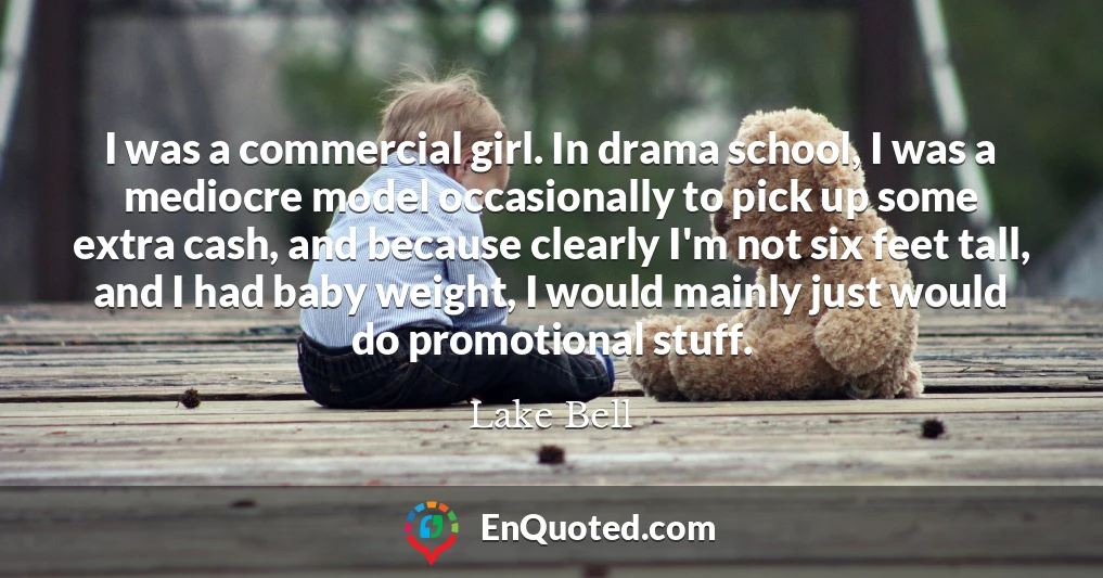 I was a commercial girl. In drama school, I was a mediocre model occasionally to pick up some extra cash, and because clearly I'm not six feet tall, and I had baby weight, I would mainly just would do promotional stuff.