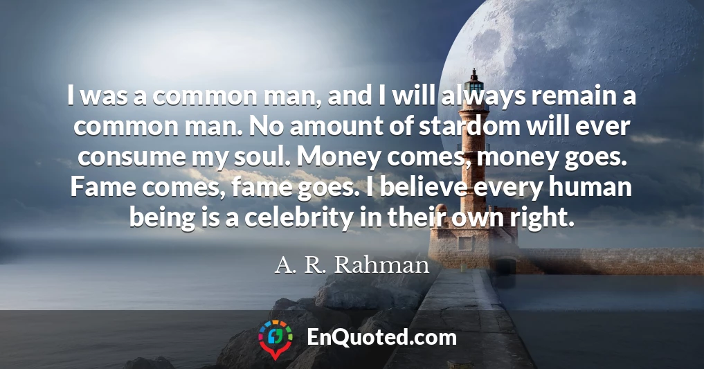 I was a common man, and I will always remain a common man. No amount of stardom will ever consume my soul. Money comes, money goes. Fame comes, fame goes. I believe every human being is a celebrity in their own right.