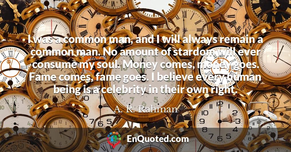 I was a common man, and I will always remain a common man. No amount of stardom will ever consume my soul. Money comes, money goes. Fame comes, fame goes. I believe every human being is a celebrity in their own right.