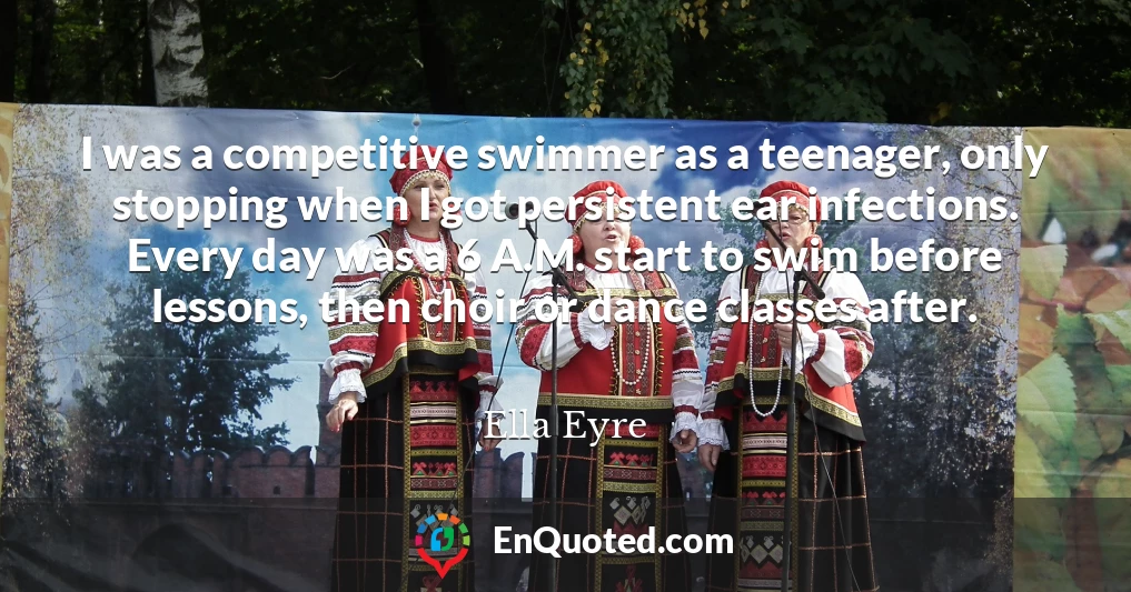 I was a competitive swimmer as a teenager, only stopping when I got persistent ear infections. Every day was a 6 A.M. start to swim before lessons, then choir or dance classes after.
