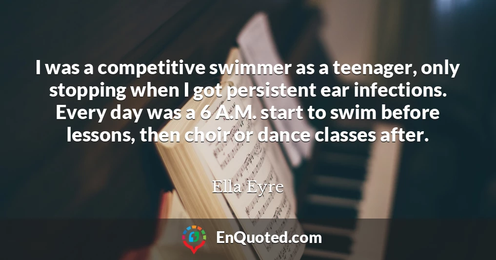 I was a competitive swimmer as a teenager, only stopping when I got persistent ear infections. Every day was a 6 A.M. start to swim before lessons, then choir or dance classes after.