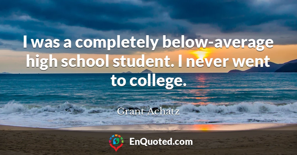 I was a completely below-average high school student. I never went to college.