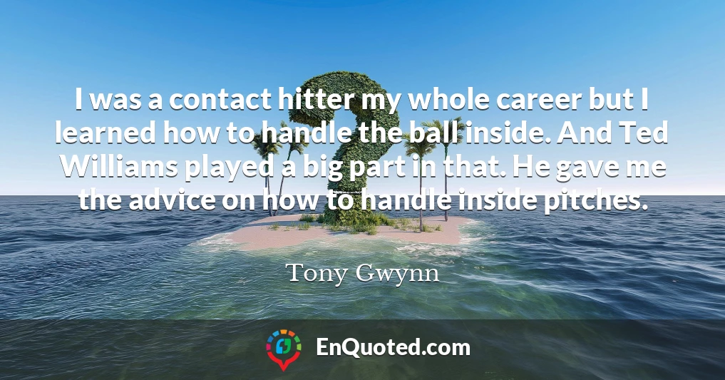 I was a contact hitter my whole career but I learned how to handle the ball inside. And Ted Williams played a big part in that. He gave me the advice on how to handle inside pitches.