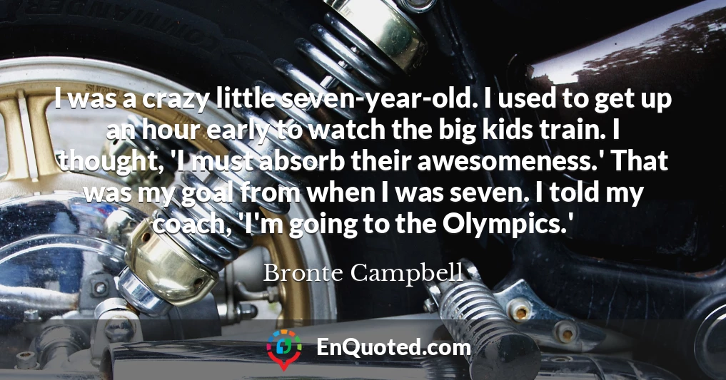I was a crazy little seven-year-old. I used to get up an hour early to watch the big kids train. I thought, 'I must absorb their awesomeness.' That was my goal from when I was seven. I told my coach, 'I'm going to the Olympics.'