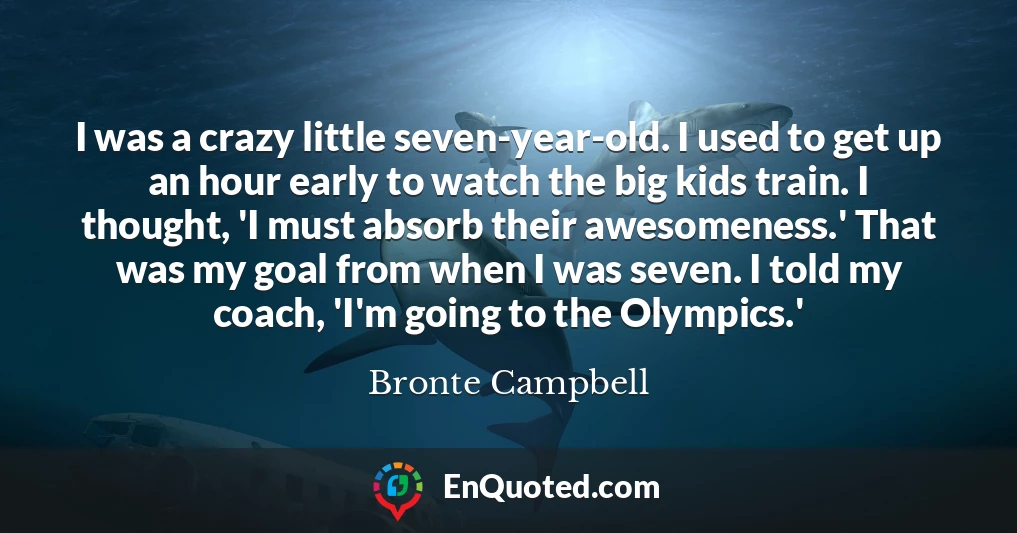 I was a crazy little seven-year-old. I used to get up an hour early to watch the big kids train. I thought, 'I must absorb their awesomeness.' That was my goal from when I was seven. I told my coach, 'I'm going to the Olympics.'