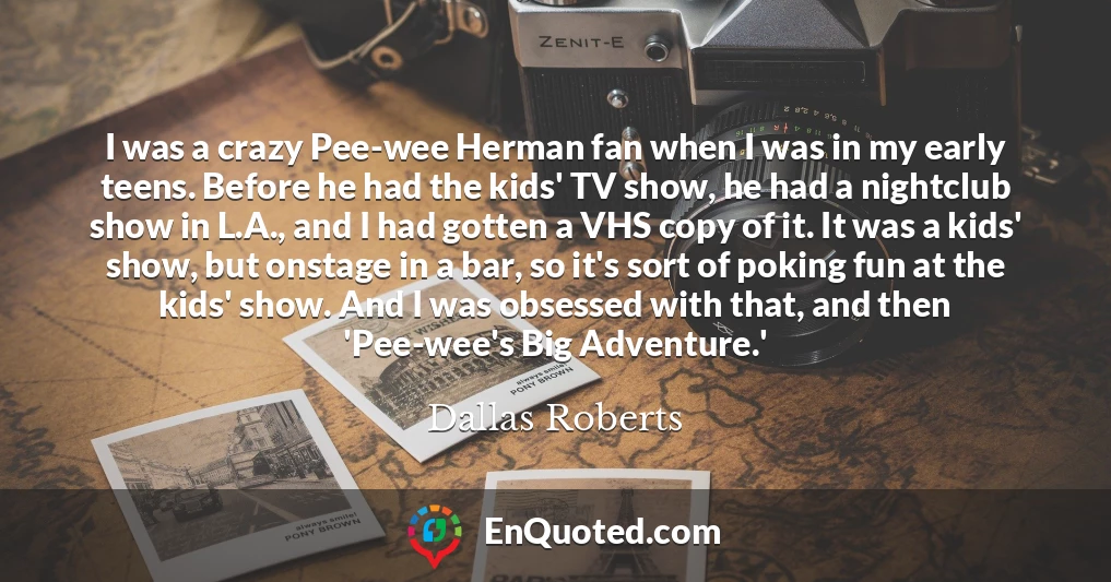 I was a crazy Pee-wee Herman fan when I was in my early teens. Before he had the kids' TV show, he had a nightclub show in L.A., and I had gotten a VHS copy of it. It was a kids' show, but onstage in a bar, so it's sort of poking fun at the kids' show. And I was obsessed with that, and then 'Pee-wee's Big Adventure.'