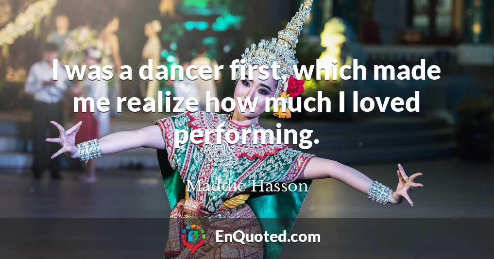 I was a dancer first, which made me realize how much I loved performing.
