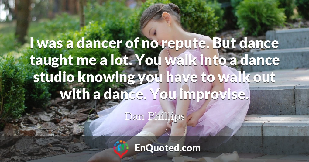 I was a dancer of no repute. But dance taught me a lot. You walk into a dance studio knowing you have to walk out with a dance. You improvise.