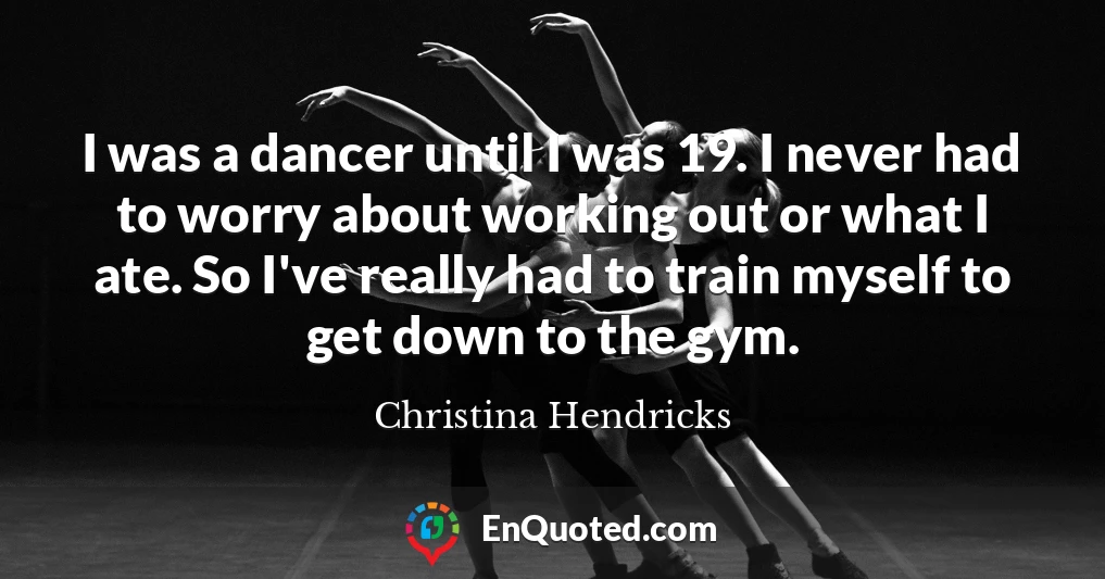 I was a dancer until I was 19. I never had to worry about working out or what I ate. So I've really had to train myself to get down to the gym.
