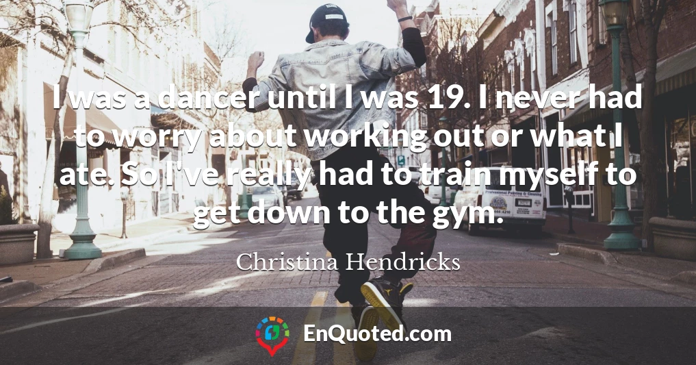 I was a dancer until I was 19. I never had to worry about working out or what I ate. So I've really had to train myself to get down to the gym.