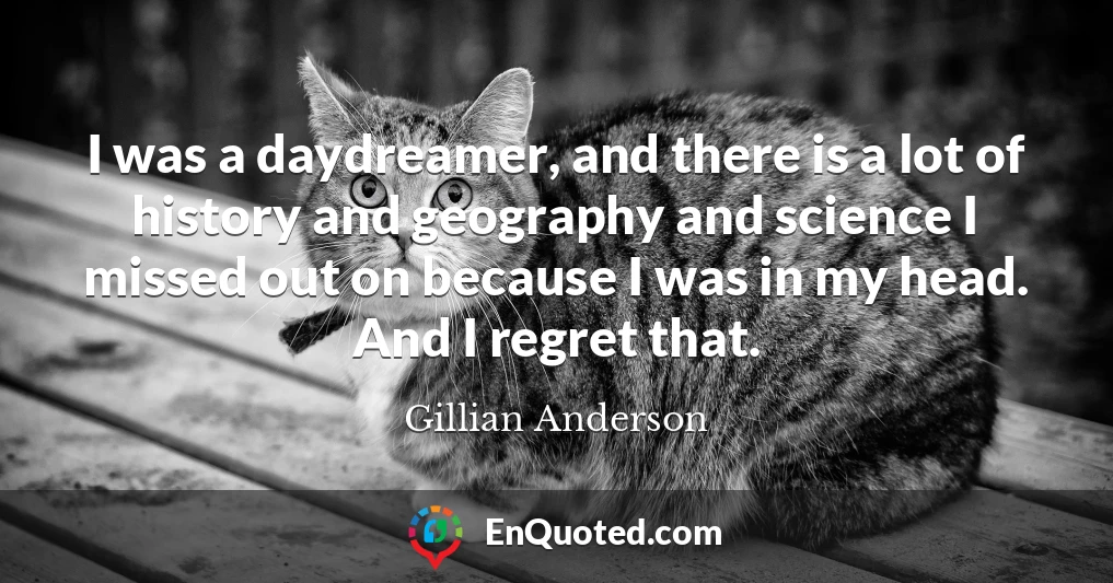 I was a daydreamer, and there is a lot of history and geography and science I missed out on because I was in my head. And I regret that.
