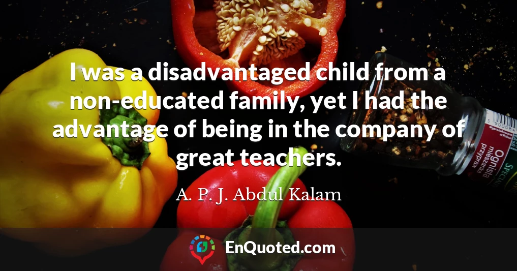 I was a disadvantaged child from a non-educated family, yet I had the advantage of being in the company of great teachers.