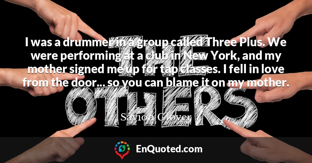 I was a drummer in a group called Three Plus. We were performing at a club in New York, and my mother signed me up for tap classes. I fell in love from the door... so you can blame it on my mother.