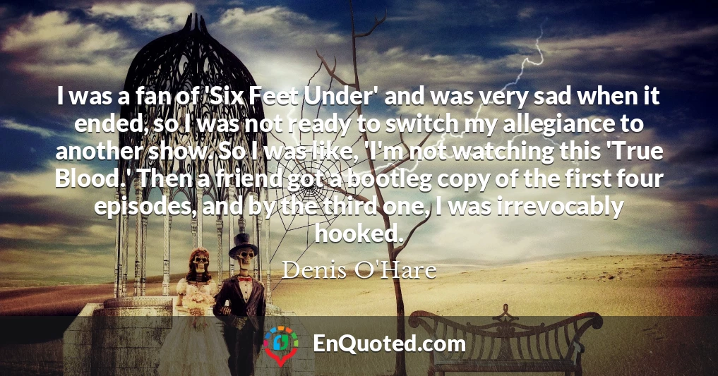 I was a fan of 'Six Feet Under' and was very sad when it ended, so I was not ready to switch my allegiance to another show. So I was like, 'I'm not watching this 'True Blood.' Then a friend got a bootleg copy of the first four episodes, and by the third one, I was irrevocably hooked.