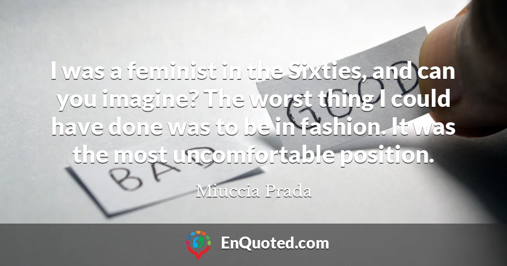 I was a feminist in the Sixties, and can you imagine? The worst thing I could have done was to be in fashion. It was the most uncomfortable position.