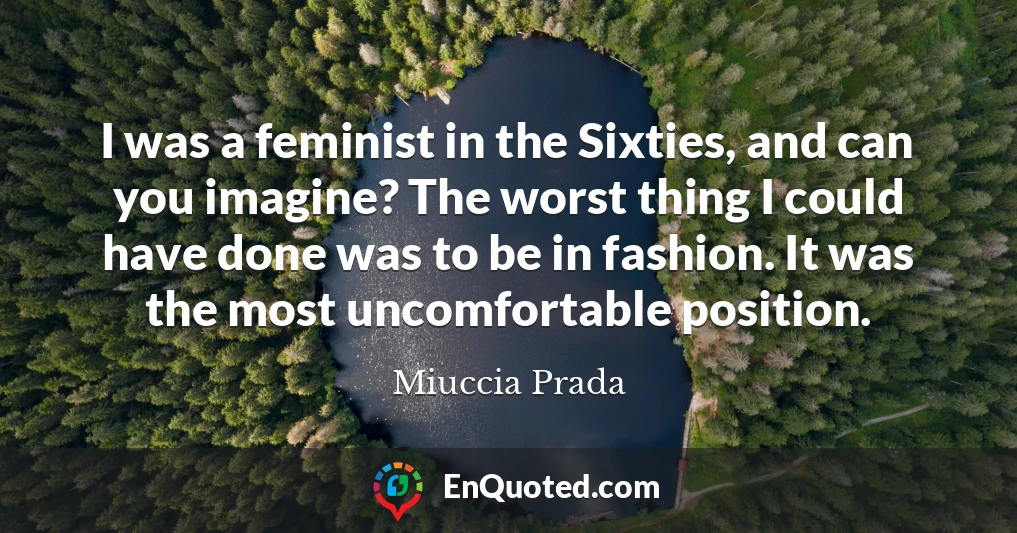 I was a feminist in the Sixties, and can you imagine? The worst thing I could have done was to be in fashion. It was the most uncomfortable position.