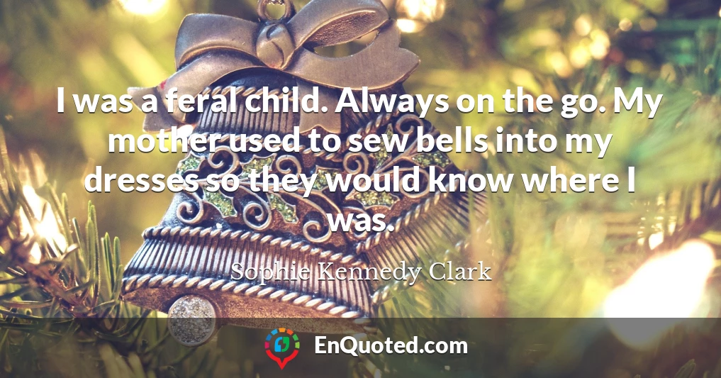 I was a feral child. Always on the go. My mother used to sew bells into my dresses so they would know where I was.