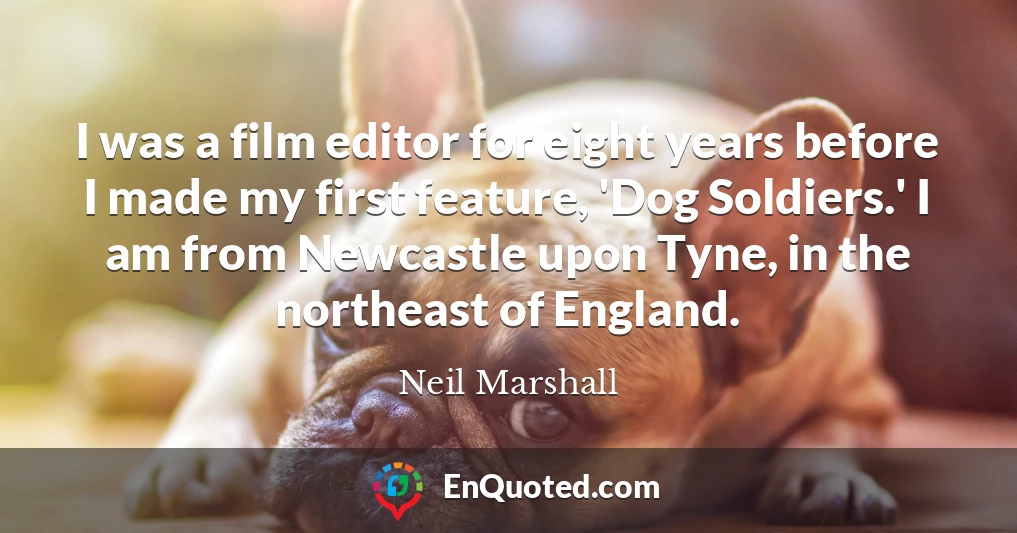 I was a film editor for eight years before I made my first feature, 'Dog Soldiers.' I am from Newcastle upon Tyne, in the northeast of England.