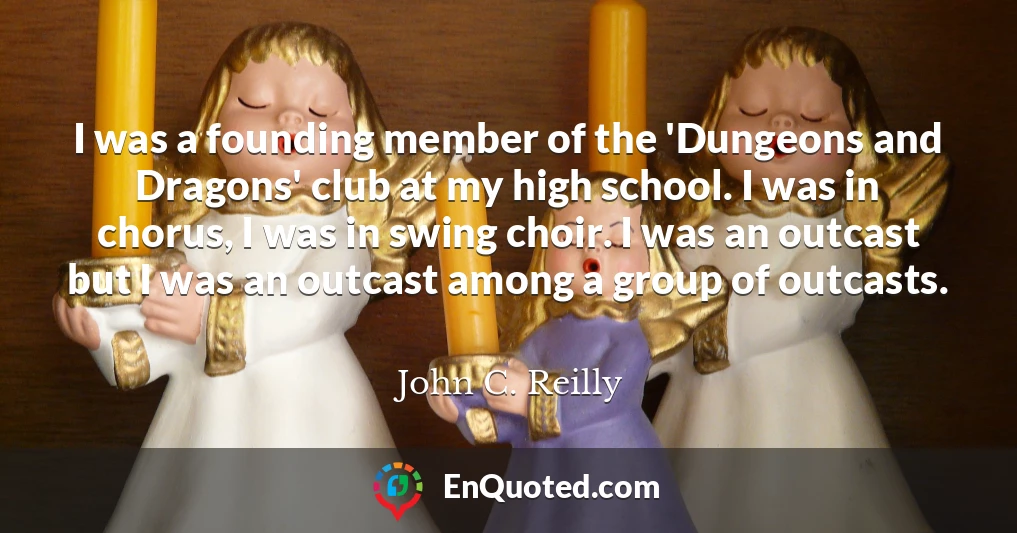 I was a founding member of the 'Dungeons and Dragons' club at my high school. I was in chorus, I was in swing choir. I was an outcast but I was an outcast among a group of outcasts.