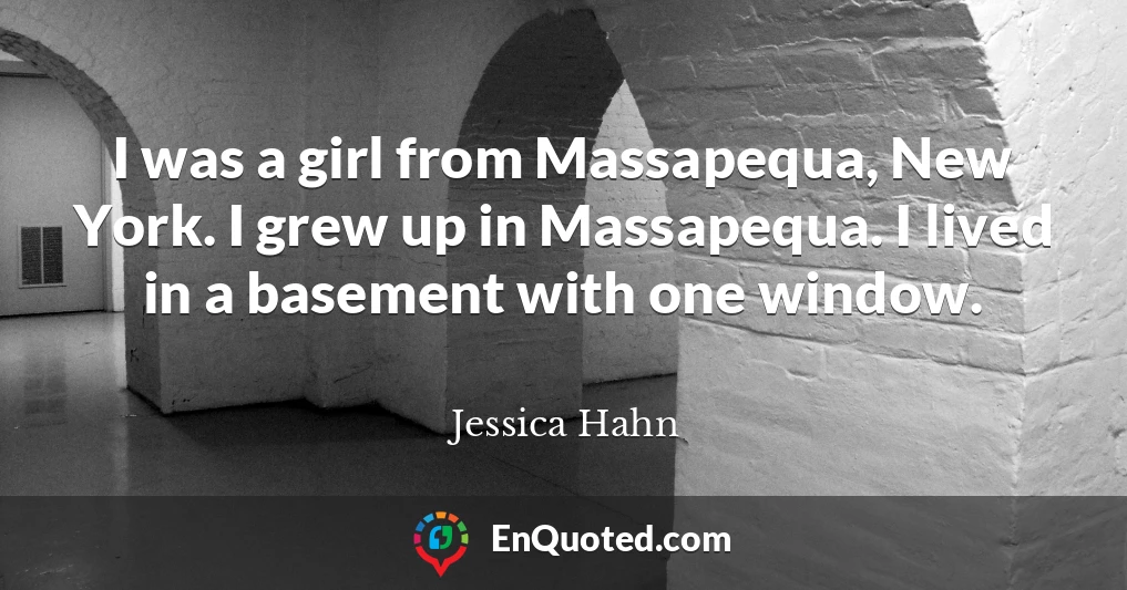 I was a girl from Massapequa, New York. I grew up in Massapequa. I lived in a basement with one window.