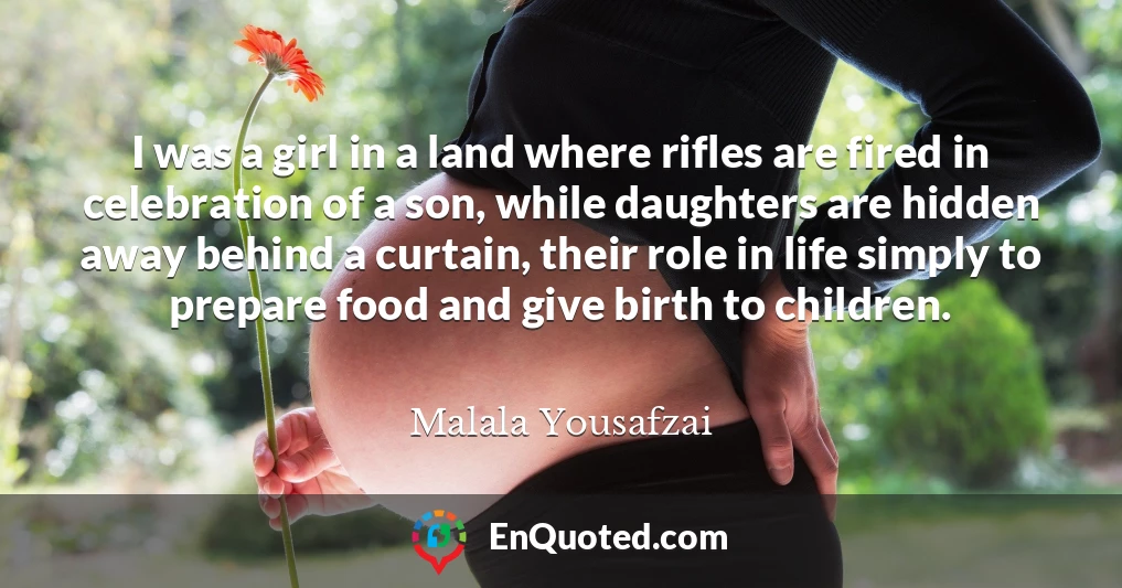 I was a girl in a land where rifles are fired in celebration of a son, while daughters are hidden away behind a curtain, their role in life simply to prepare food and give birth to children.