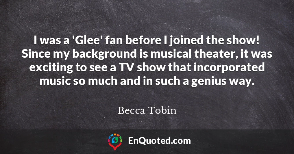 I was a 'Glee' fan before I joined the show! Since my background is musical theater, it was exciting to see a TV show that incorporated music so much and in such a genius way.