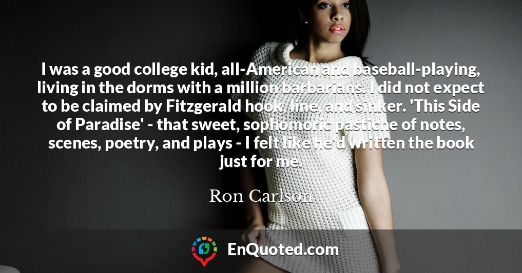 I was a good college kid, all-American and baseball-playing, living in the dorms with a million barbarians. I did not expect to be claimed by Fitzgerald hook, line, and sinker. 'This Side of Paradise' - that sweet, sophomoric pastiche of notes, scenes, poetry, and plays - I felt like he'd written the book just for me.