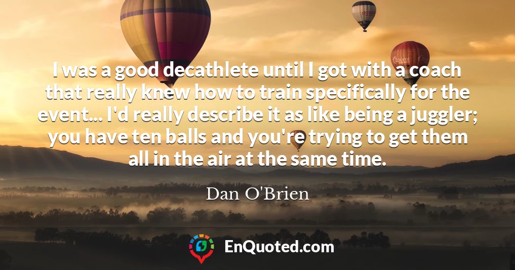 I was a good decathlete until I got with a coach that really knew how to train specifically for the event... I'd really describe it as like being a juggler; you have ten balls and you're trying to get them all in the air at the same time.