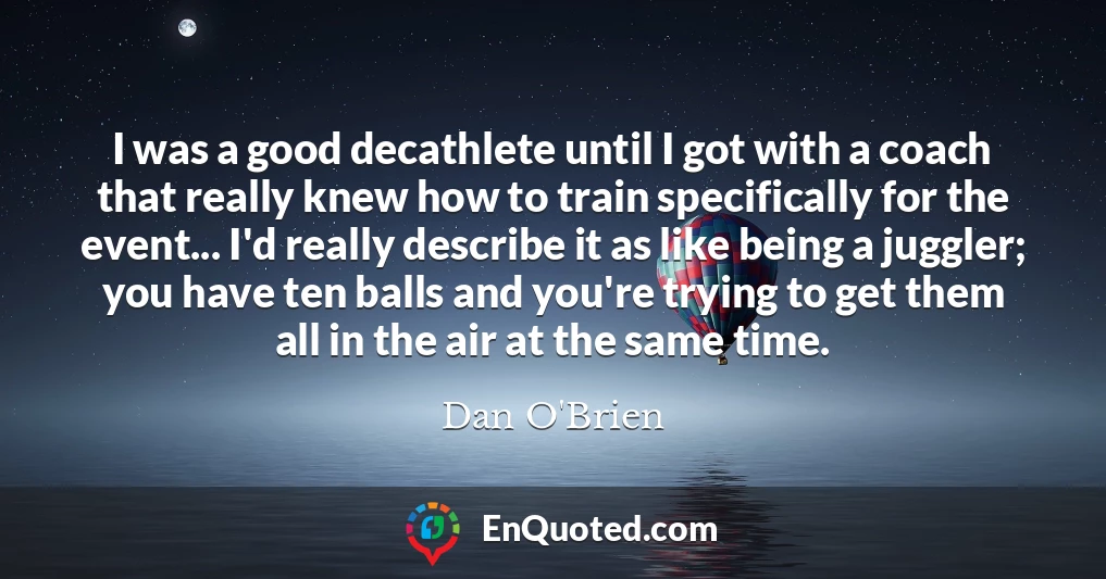 I was a good decathlete until I got with a coach that really knew how to train specifically for the event... I'd really describe it as like being a juggler; you have ten balls and you're trying to get them all in the air at the same time.