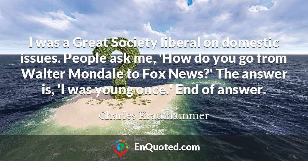 I was a Great Society liberal on domestic issues. People ask me, 'How do you go from Walter Mondale to Fox News?' The answer is, 'I was young once.' End of answer.