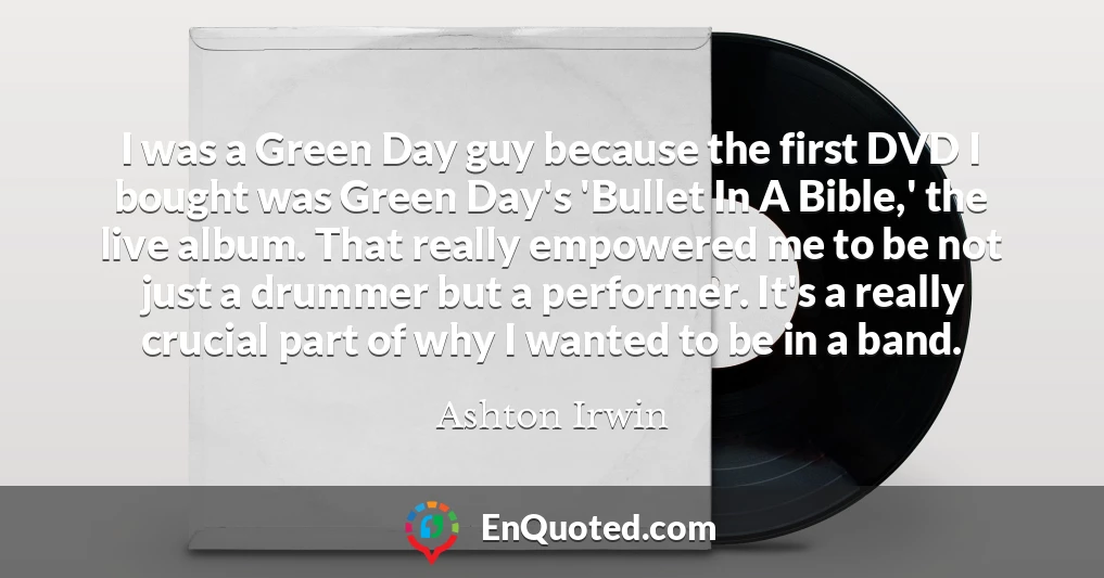 I was a Green Day guy because the first DVD I bought was Green Day's 'Bullet In A Bible,' the live album. That really empowered me to be not just a drummer but a performer. It's a really crucial part of why I wanted to be in a band.