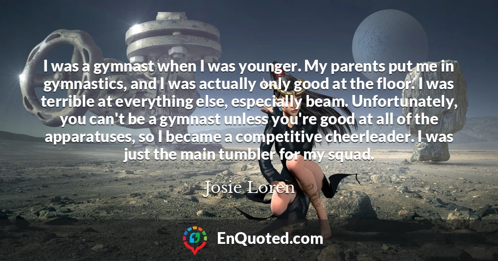 I was a gymnast when I was younger. My parents put me in gymnastics, and I was actually only good at the floor. I was terrible at everything else, especially beam. Unfortunately, you can't be a gymnast unless you're good at all of the apparatuses, so I became a competitive cheerleader. I was just the main tumbler for my squad.