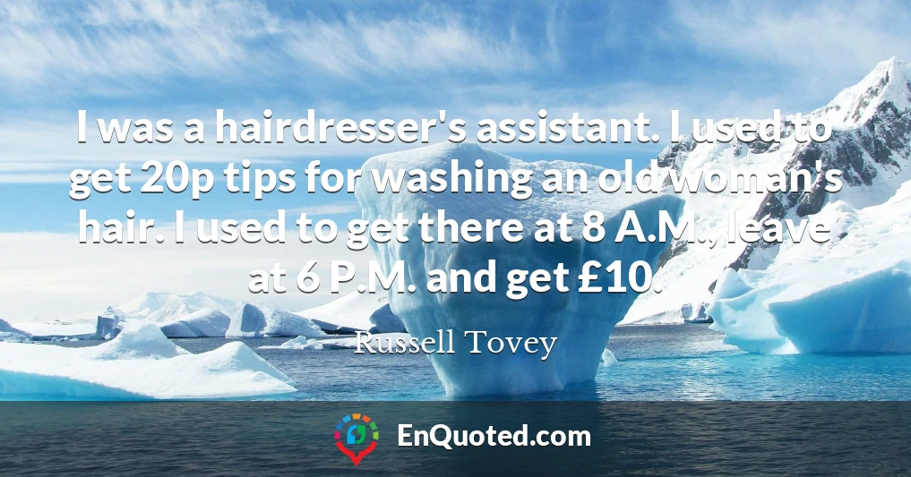 I was a hairdresser's assistant. I used to get 20p tips for washing an old woman's hair. I used to get there at 8 A.M., leave at 6 P.M. and get £10.