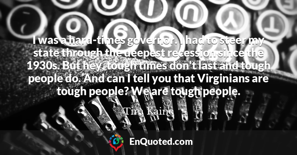 I was a hard-times governor. I had to steer my state through the deepest recession since the 1930s. But hey, tough times don't last and tough people do. And can I tell you that Virginians are tough people? We are tough people.