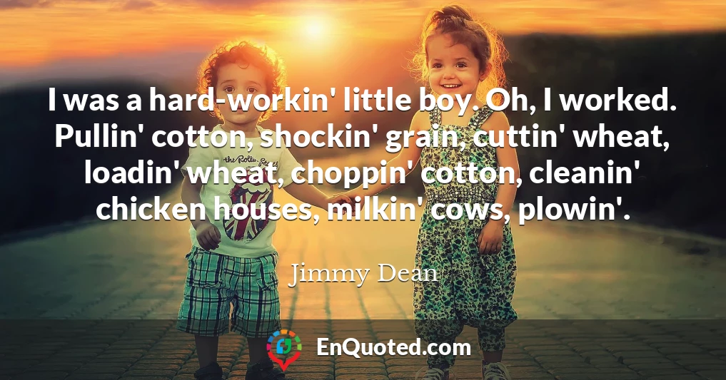 I was a hard-workin' little boy. Oh, I worked. Pullin' cotton, shockin' grain, cuttin' wheat, loadin' wheat, choppin' cotton, cleanin' chicken houses, milkin' cows, plowin'.