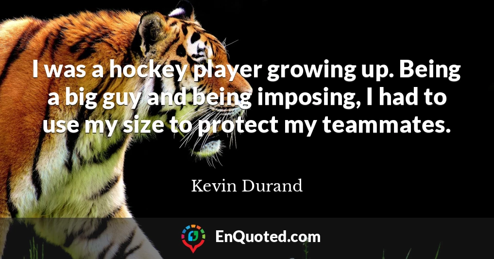 I was a hockey player growing up. Being a big guy and being imposing, I had to use my size to protect my teammates.