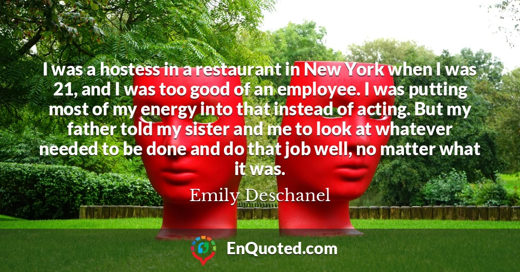 I was a hostess in a restaurant in New York when I was 21, and I was too good of an employee. I was putting most of my energy into that instead of acting. But my father told my sister and me to look at whatever needed to be done and do that job well, no matter what it was.