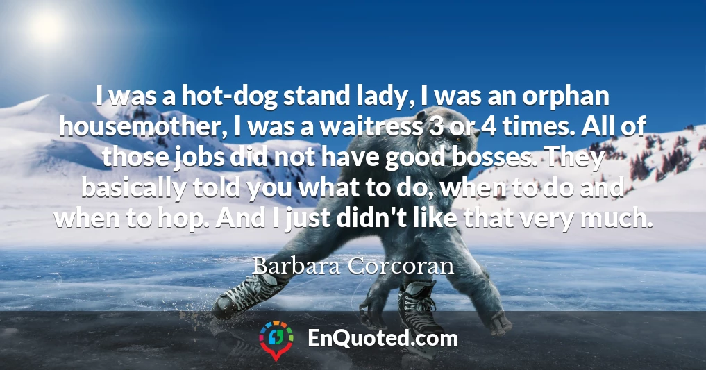 I was a hot-dog stand lady, I was an orphan housemother, I was a waitress 3 or 4 times. All of those jobs did not have good bosses. They basically told you what to do, when to do and when to hop. And I just didn't like that very much.