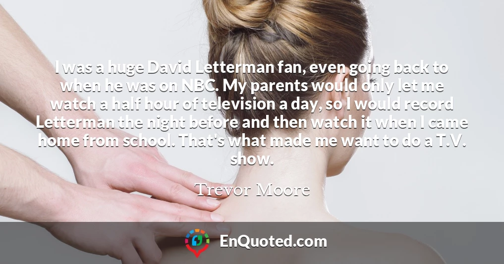 I was a huge David Letterman fan, even going back to when he was on NBC. My parents would only let me watch a half hour of television a day, so I would record Letterman the night before and then watch it when I came home from school. That's what made me want to do a T.V. show.