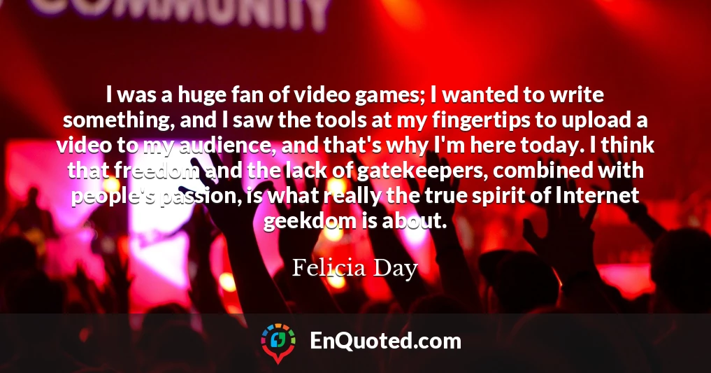 I was a huge fan of video games; I wanted to write something, and I saw the tools at my fingertips to upload a video to my audience, and that's why I'm here today. I think that freedom and the lack of gatekeepers, combined with people's passion, is what really the true spirit of Internet geekdom is about.